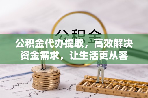 蔚县公积金代办提取，高效解决资金需求，让生活更从容
