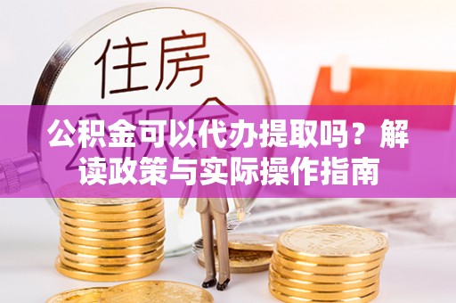 蔚县公积金可以代办提取吗？解读政策与实际操作指南