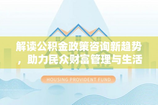 蔚县解读公积金政策咨询新趋势，助力民众财富管理与生活规划
