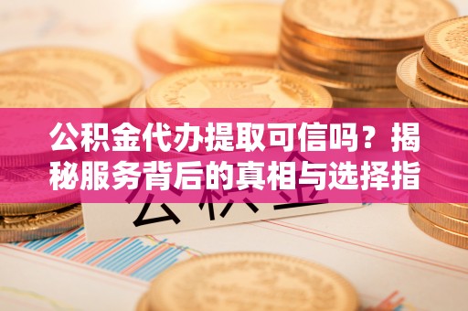 蔚县公积金代办提取可信吗？揭秘服务背后的真相与选择指南
