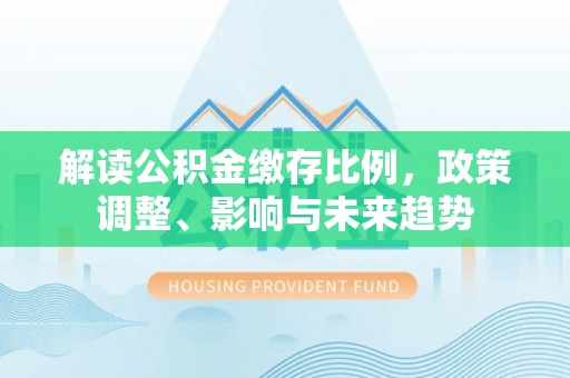 蔚县解读公积金缴存比例，政策调整、影响与未来趋势
