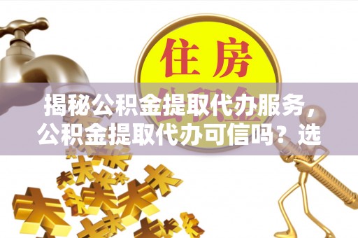 蔚县揭秘公积金提取代办服务，公积金提取代办可信吗？选择前你需要知道的真相