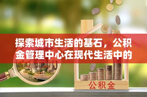 蔚县探索城市生活的基石，公积金管理中心在现代生活中的重要角色