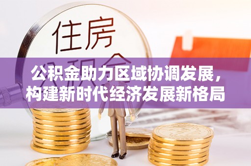 蔚县公积金助力区域协调发展，构建新时代经济发展新格局