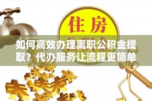 蔚县如何高效办理离职公积金提取？代办服务让流程更简单