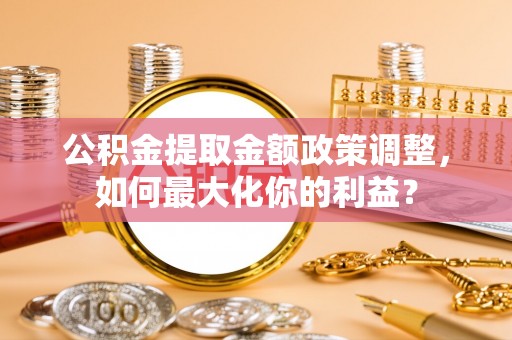 蔚县公积金提取金额政策调整，如何最大化你的利益？