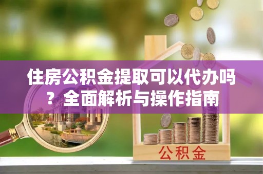 蔚县住房公积金提取可以代办吗？全面解析与操作指南