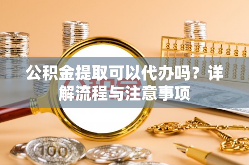 蔚县公积金提取可以代办吗？详解流程与注意事项