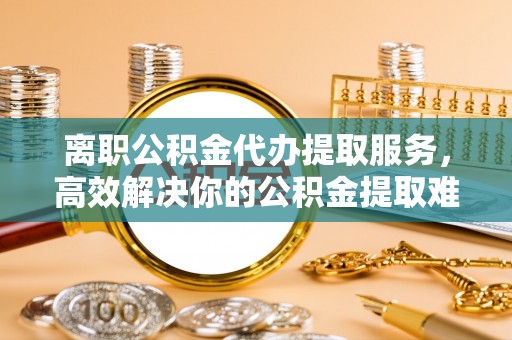 蔚县离职公积金代办提取服务，高效解决你的公积金提取难题