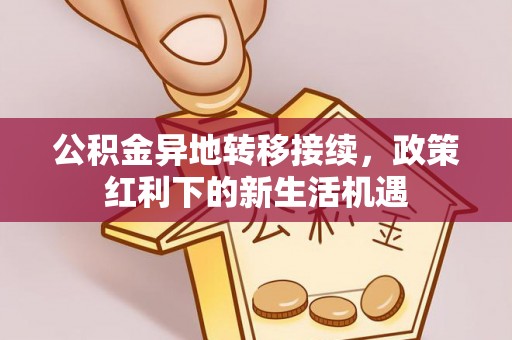 蔚县公积金异地转移接续，政策红利下的新生活机遇