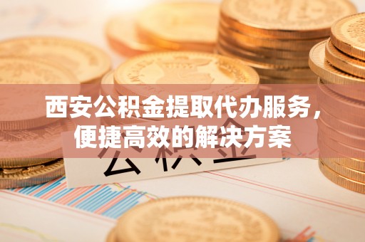 蔚县西安公积金提取代办服务，便捷高效的解决方案