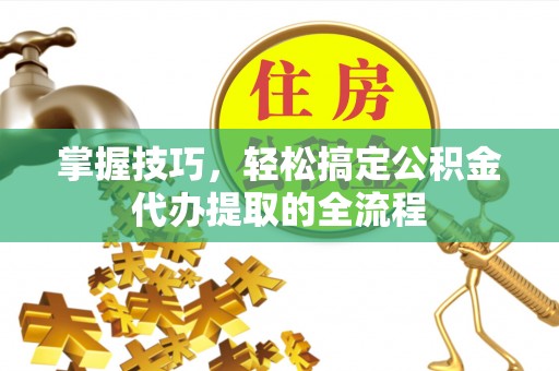 蔚县掌握技巧，轻松搞定公积金代办提取的全流程
