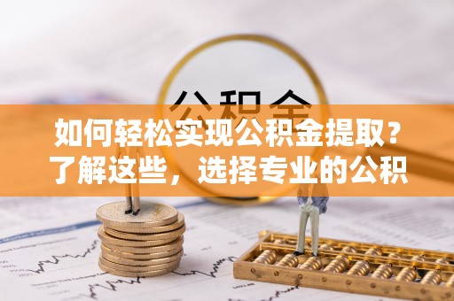蔚县如何轻松实现公积金提取？了解这些，选择专业的公积金提取代办服务