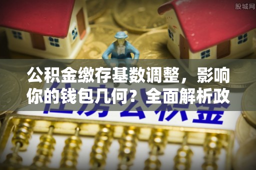 蔚县公积金缴存基数调整，影响你的钱包几何？全面解析政策与实际收益