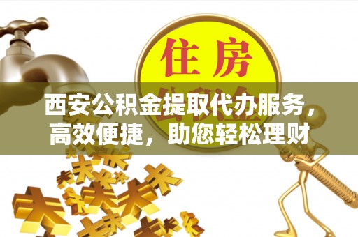 蔚县西安公积金提取代办服务，高效便捷，助您轻松理财