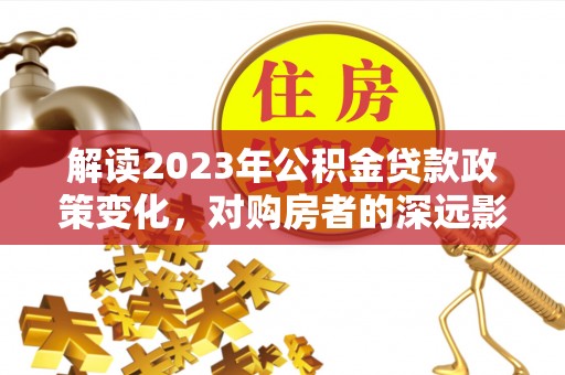 蔚县解读2023年公积金贷款政策变化，对购房者的深远影响
