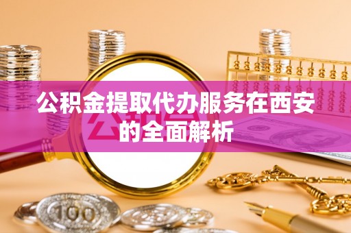 蔚县公积金提取代办服务在西安的全面解析