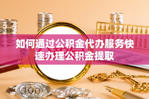蔚县如何通过公积金代办服务快速办理公积金提取