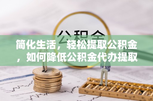 蔚县简化生活，轻松提取公积金，如何降低公积金代办提取的费用？