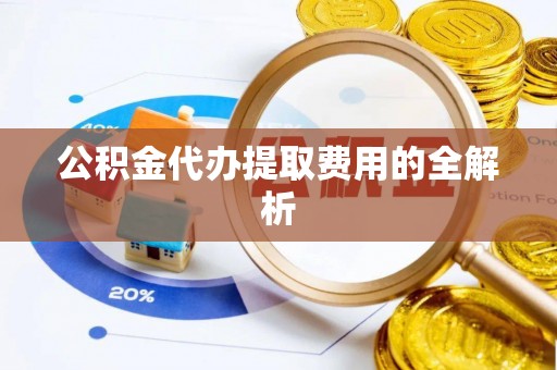 蔚县公积金代办提取费用的全解析