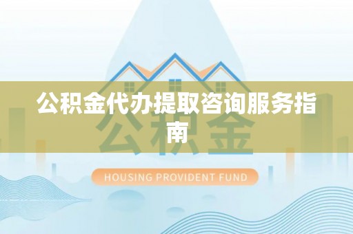 蔚县公积金代办提取咨询服务指南