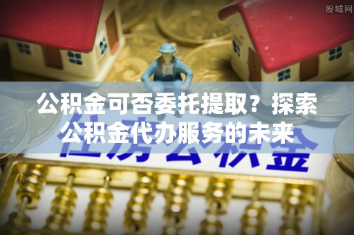 蔚县公积金可否委托提取？探索公积金代办服务的未来