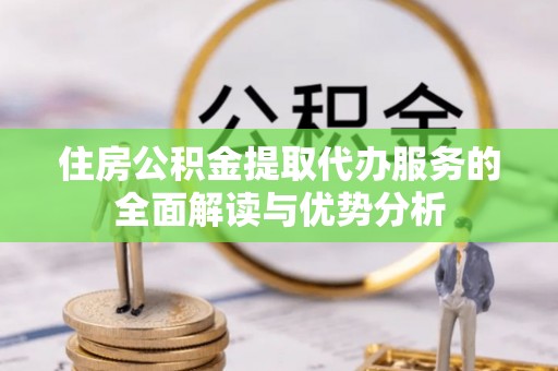 蔚县住房公积金提取代办服务的全面解读与优势分析